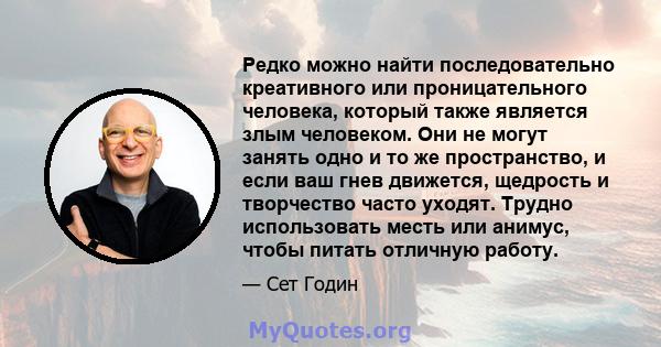 Редко можно найти последовательно креативного или проницательного человека, который также является злым человеком. Они не могут занять одно и то же пространство, и если ваш гнев движется, щедрость и творчество часто