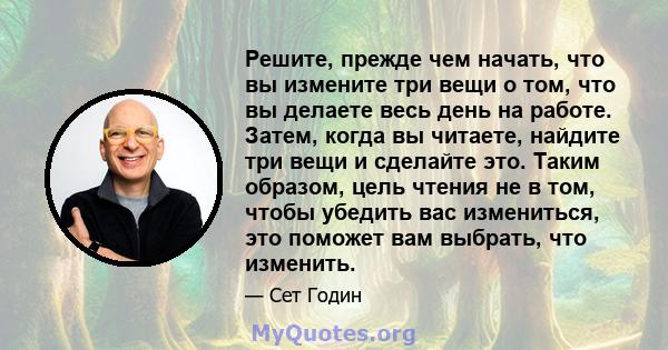 Решите, прежде чем начать, что вы измените три вещи о том, что вы делаете весь день на работе. Затем, когда вы читаете, найдите три вещи и сделайте это. Таким образом, цель чтения не в том, чтобы убедить вас измениться, 