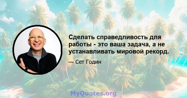 Сделать справедливость для работы - это ваша задача, а не устанавливать мировой рекорд.