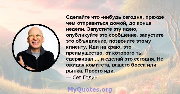 Сделайте что -нибудь сегодня, прежде чем отправиться домой, до конца недели. Запустите эту идею, опубликуйте это сообщение, запустите это объявление, позвоните этому клиенту. Иди на краю, это преимущество, от которого