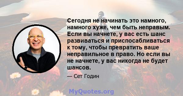 Сегодня не начинать это намного, намного хуже, чем быть неправым. Если вы начнете, у вас есть шанс развиваться и приспосабливаться к тому, чтобы превратить ваше неправильное в право. Но если вы не начнете, у вас никогда 