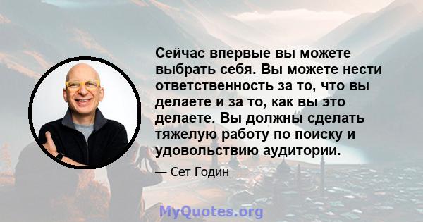 Сейчас впервые вы можете выбрать себя. Вы можете нести ответственность за то, что вы делаете и за то, как вы это делаете. Вы должны сделать тяжелую работу по поиску и удовольствию аудитории.