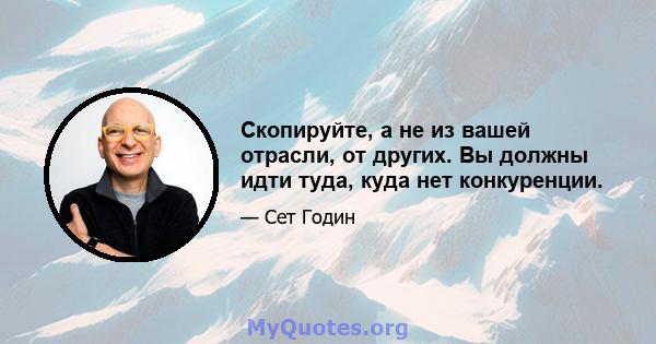 Скопируйте, а не из вашей отрасли, от других. Вы должны идти туда, куда нет конкуренции.