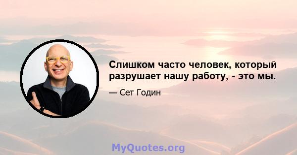 Слишком часто человек, который разрушает нашу работу, - это мы.