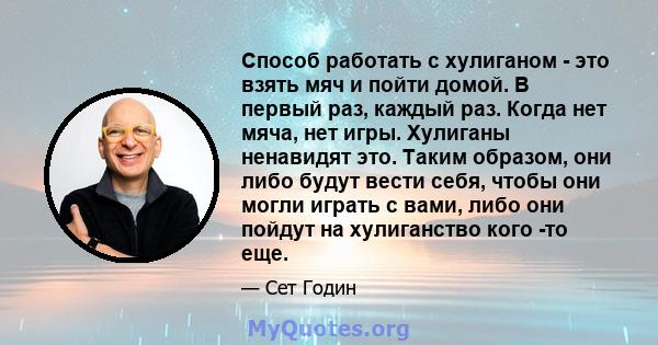 Способ работать с хулиганом - это взять мяч и пойти домой. В первый раз, каждый раз. Когда нет мяча, нет игры. Хулиганы ненавидят это. Таким образом, они либо будут вести себя, чтобы они могли играть с вами, либо они