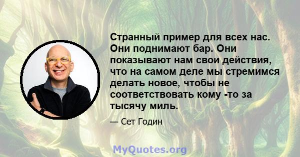 Странный пример для всех нас. Они поднимают бар. Они показывают нам свои действия, что на самом деле мы стремимся делать новое, чтобы не соответствовать кому -то за тысячу миль.