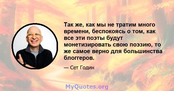 Так же, как мы не тратим много времени, беспокоясь о том, как все эти поэты будут монетизировать свою поэзию, то же самое верно для большинства блоггеров.