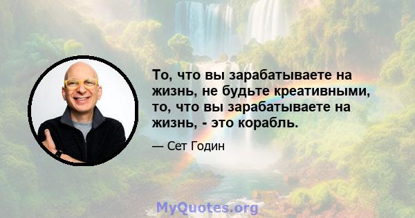 То, что вы зарабатываете на жизнь, не будьте креативными, то, что вы зарабатываете на жизнь, - это корабль.