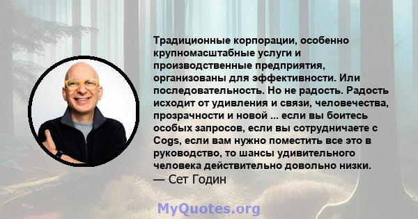 Традиционные корпорации, особенно крупномасштабные услуги и производственные предприятия, организованы для эффективности. Или последовательность. Но не радость. Радость исходит от удивления и связи, человечества,