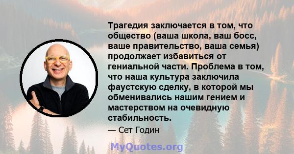 Трагедия заключается в том, что общество (ваша школа, ваш босс, ваше правительство, ваша семья) продолжает избавиться от гениальной части. Проблема в том, что наша культура заключила фаустскую сделку, в которой мы