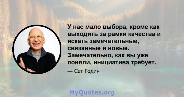 У нас мало выбора, кроме как выходить за рамки качества и искать замечательные, связанные и новые. Замечательно, как вы уже поняли, инициатива требует.