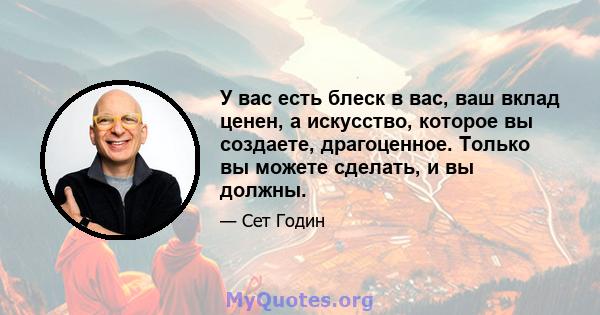 У вас есть блеск в вас, ваш вклад ценен, а искусство, которое вы создаете, драгоценное. Только вы можете сделать, и вы должны.