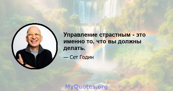 Управление страстным - это именно то, что вы должны делать.