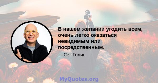 В нашем желании угодить всем, очень легко оказаться невидимым или посредственным.