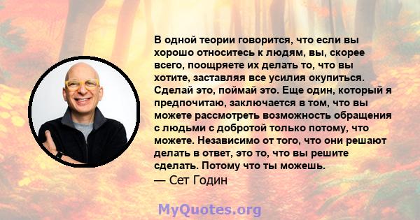 В одной теории говорится, что если вы хорошо относитесь к людям, вы, скорее всего, поощряете их делать то, что вы хотите, заставляя все усилия окупиться. Сделай это, поймай это. Еще один, который я предпочитаю,