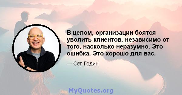 В целом, организации боятся уволить клиентов, независимо от того, насколько неразумно. Это ошибка. Это хорошо для вас.