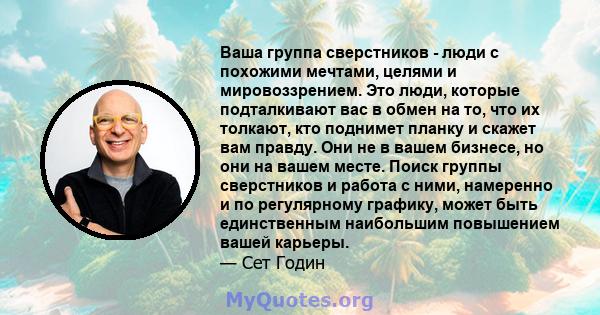 Ваша группа сверстников - люди с похожими мечтами, целями и мировоззрением. Это люди, которые подталкивают вас в обмен на то, что их толкают, кто поднимет планку и скажет вам правду. Они не в вашем бизнесе, но они на