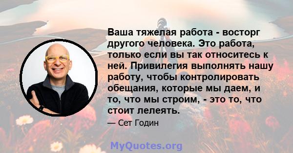 Ваша тяжелая работа - восторг другого человека. Это работа, только если вы так относитесь к ней. Привилегия выполнять нашу работу, чтобы контролировать обещания, которые мы даем, и то, что мы строим, - это то, что стоит 