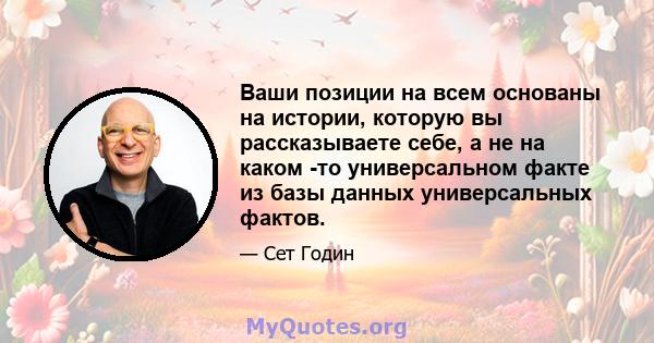 Ваши позиции на всем основаны на истории, которую вы рассказываете себе, а не на каком -то универсальном факте из базы данных универсальных фактов.