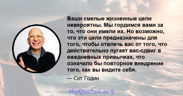 Ваши смелые жизненные цели невероятны. Мы гордимся вами за то, что они имели их. Но возможно, что эти цели предназначены для того, чтобы отвлечь вас от того, что действительно пугает вас-сдвиг в ежедневных привычках,