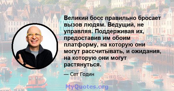 Великий босс правильно бросает вызов людям. Ведущий, не управляя. Поддерживая их, предоставив им обоим платформу, на которую они могут рассчитывать, и ожидания, на которую они могут растянуться.