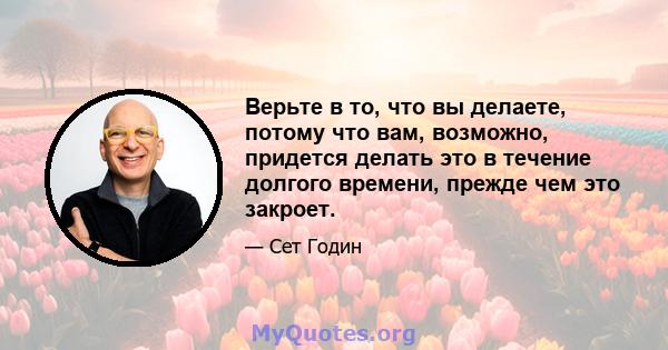 Верьте в то, что вы делаете, потому что вам, возможно, придется делать это в течение долгого времени, прежде чем это закроет.