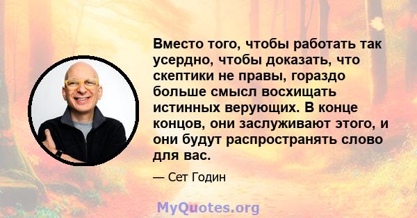 Вместо того, чтобы работать так усердно, чтобы доказать, что скептики не правы, гораздо больше смысл восхищать истинных верующих. В конце концов, они заслуживают этого, и они будут распространять слово для вас.