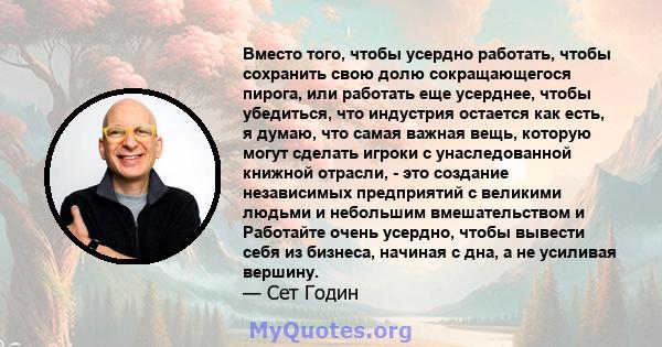 Вместо того, чтобы усердно работать, чтобы сохранить свою долю сокращающегося пирога, или работать еще усерднее, чтобы убедиться, что индустрия остается как есть, я думаю, что самая важная вещь, которую могут сделать