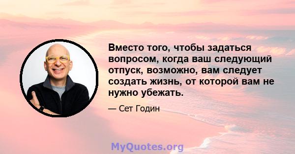 Вместо того, чтобы задаться вопросом, когда ваш следующий отпуск, возможно, вам следует создать жизнь, от которой вам не нужно убежать.