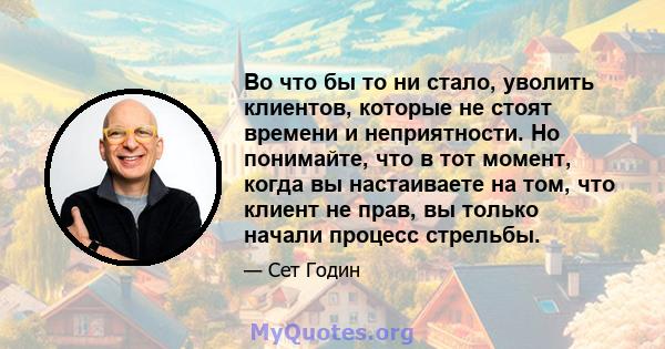 Во что бы то ни стало, уволить клиентов, которые не стоят времени и неприятности. Но понимайте, что в тот момент, когда вы настаиваете на том, что клиент не прав, вы только начали процесс стрельбы.