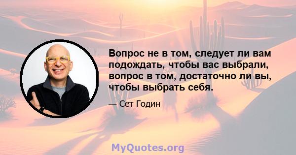 Вопрос не в том, следует ли вам подождать, чтобы вас выбрали, вопрос в том, достаточно ли вы, чтобы выбрать себя.