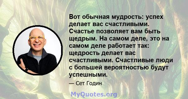 Вот обычная мудрость: успех делает вас счастливыми. Счастье позволяет вам быть щедрым. На самом деле, это на самом деле работает так: щедрость делает вас счастливыми. Счастливые люди с большей вероятностью будут