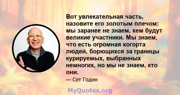 Вот увлекательная часть, назовите его золотым плечом: мы заранее не знаем, кем будут великие участники. Мы знаем, что есть огромная когорта людей, борющихся за границы курируемых, выбранных немногих, но мы не знаем, кто 