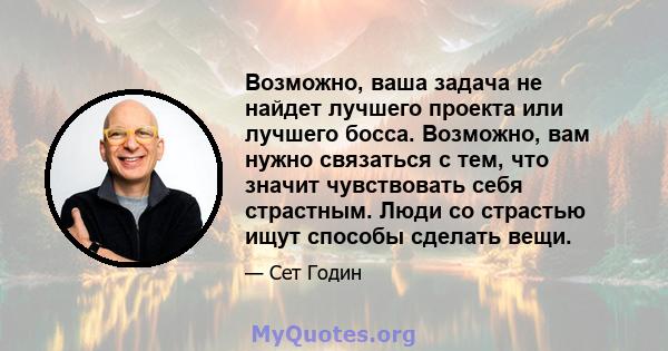 Возможно, ваша задача не найдет лучшего проекта или лучшего босса. Возможно, вам нужно связаться с тем, что значит чувствовать себя страстным. Люди со страстью ищут способы сделать вещи.