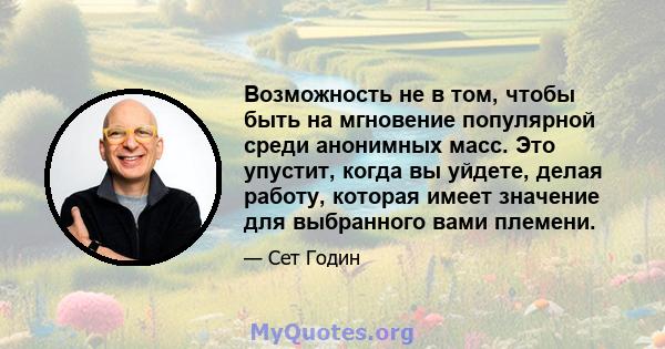 Возможность не в том, чтобы быть на мгновение популярной среди анонимных масс. Это упустит, когда вы уйдете, делая работу, которая имеет значение для выбранного вами племени.