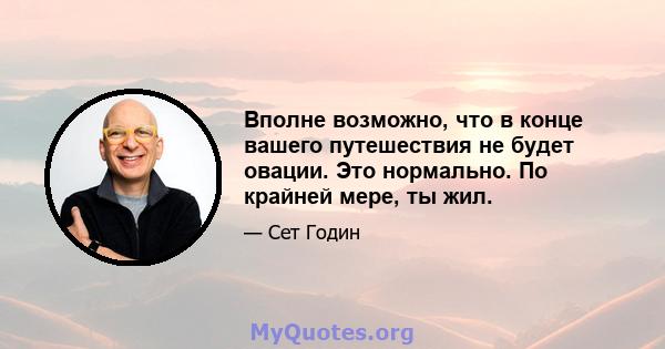 Вполне возможно, что в конце вашего путешествия не будет овации. Это нормально. По крайней мере, ты жил.