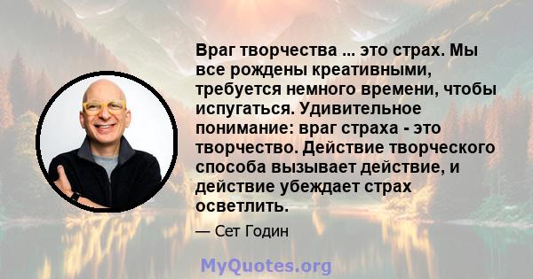 Враг творчества ... это страх. Мы все рождены креативными, требуется немного времени, чтобы испугаться. Удивительное понимание: враг страха - это творчество. Действие творческого способа вызывает действие, и действие