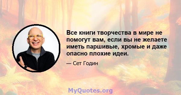 Все книги творчества в мире не помогут вам, если вы не желаете иметь паршивые, хромые и даже опасно плохие идеи.