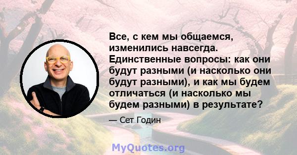 Все, с кем мы общаемся, изменились навсегда. Единственные вопросы: как они будут разными (и насколько они будут разными), и как мы будем отличаться (и насколько мы будем разными) в результате?