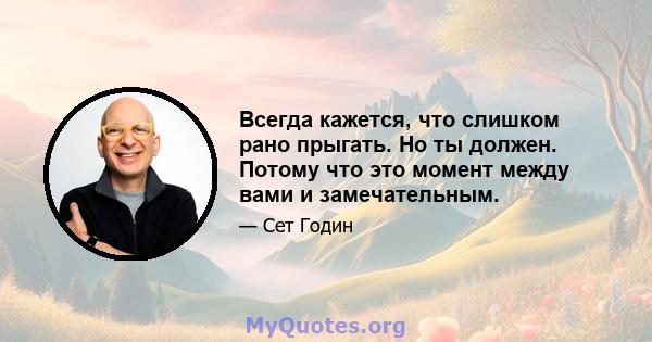 Всегда кажется, что слишком рано прыгать. Но ты должен. Потому что это момент между вами и замечательным.