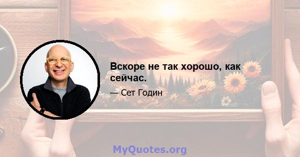 Вскоре не так хорошо, как сейчас.