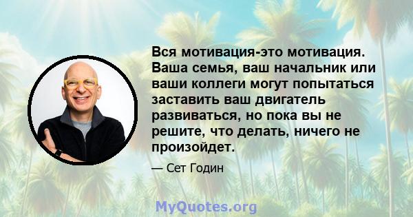 Вся мотивация-это мотивация. Ваша семья, ваш начальник или ваши коллеги могут попытаться заставить ваш двигатель развиваться, но пока вы не решите, что делать, ничего не произойдет.