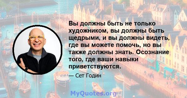 Вы должны быть не только художником, вы должны быть щедрыми, и вы должны видеть, где вы можете помочь, но вы также должны знать. Осознание того, где ваши навыки приветствуются.