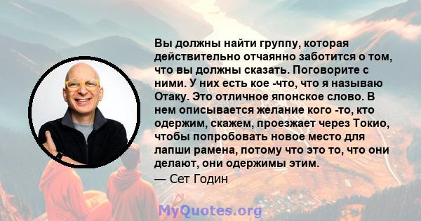 Вы должны найти группу, которая действительно отчаянно заботится о том, что вы должны сказать. Поговорите с ними. У них есть кое -что, что я называю Отаку. Это отличное японское слово. В нем описывается желание кого