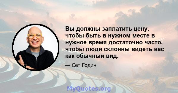 Вы должны заплатить цену, чтобы быть в нужном месте в нужное время достаточно часто, чтобы люди склонны видеть вас как обычный вид.