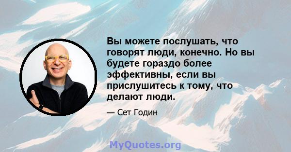 Вы можете послушать, что говорят люди, конечно. Но вы будете гораздо более эффективны, если вы прислушитесь к тому, что делают люди.