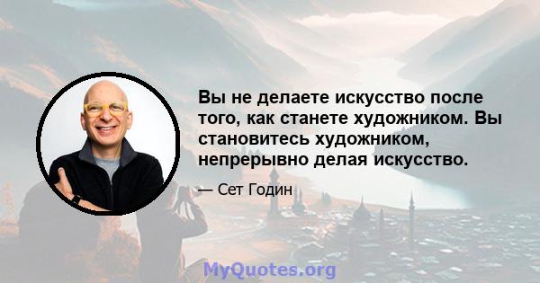 Вы не делаете искусство после того, как станете художником. Вы становитесь художником, непрерывно делая искусство.