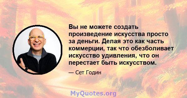 Вы не можете создать произведение искусства просто за деньги. Делая это как часть коммерции, так что обезболивает искусство удивления, что он перестает быть искусством.