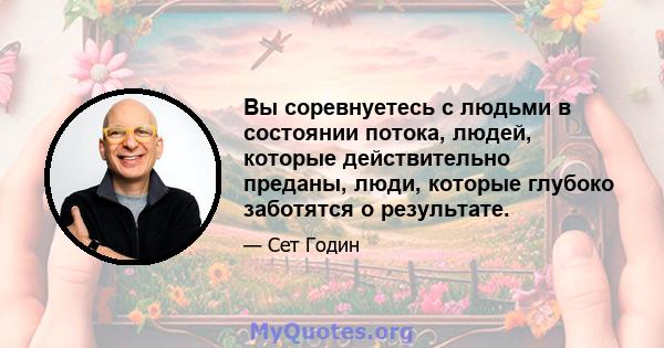 Вы соревнуетесь с людьми в состоянии потока, людей, которые действительно преданы, люди, которые глубоко заботятся о результате.