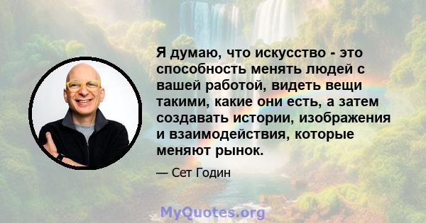 Я думаю, что искусство - это способность менять людей с вашей работой, видеть вещи такими, какие они есть, а затем создавать истории, изображения и взаимодействия, которые меняют рынок.